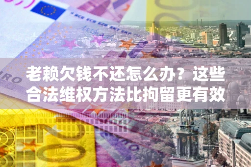济南老赖欠钱不还怎么办？这些合法维权方法比拘留更有效