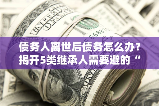 济南债务人离世后债务怎么办？揭开5类继承人需要避的“坑”
